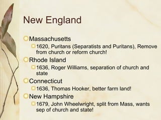 New England Massachusetts 1620, Puritans (Separatists and Puritans), Remove from church or reform church! Rhode Island 1636, Roger Williams, separation of church and state Connecticut 1636, Thomas Hooker, better farm land! New Hampshire 1679, John Wheelwright, split from Mass, wants sep of church and state! 