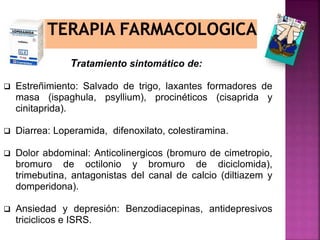 Tratamiento sintomático de:
 Estreñimiento: Salvado de trigo, laxantes formadores de
masa (ispaghula, psyllium), procinéticos (cisaprida y
cinitaprida).
 Diarrea: Loperamida, difenoxilato, colestiramina.
 Dolor abdominal: Anticolinergicos (bromuro de cimetropio,
bromuro de octilonio y bromuro de diciclomida),
trimebutina, antagonistas del canal de calcio (diltiazem y
domperidona).
 Ansiedad y depresión: Benzodiacepinas, antidepresivos
triciclicos e ISRS.
 