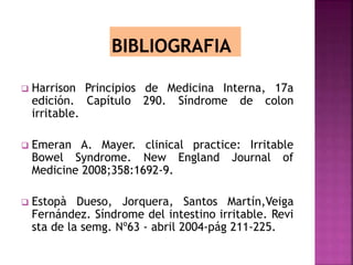  Harrison Principios de Medicina Interna, 17a
edición. Capítulo 290. Síndrome de colon
irritable.
 Emeran A. Mayer. clinical practice: Irritable
Bowel Syndrome. New England Journal of
Medicine 2008;358:1692-9.
 Estopà Dueso, Jorquera, Santos Martín,Veiga
Fernández. Síndrome del intestino irritable. Revi
sta de la semg. Nº63 - abril 2004-pág 211-225.
 