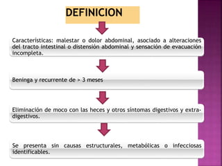Características: malestar o dolor abdominal, asociado a alteraciones
del tracto intestinal o distensión abdominal y sensación de evacuación
incompleta.
Beninga y recurrente de > 3 meses
Eliminación de moco con las heces y otros síntomas digestivos y extra-
digestivos.
Se presenta sin causas estructurales, metabólicas o infecciosas
identificables.
 