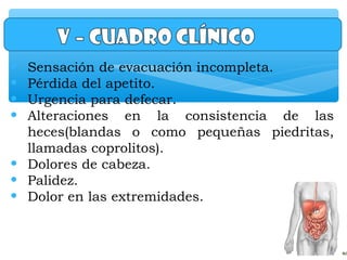 • Sensación de evacuación incompleta.
• Pérdida del apetito.
• Urgencia para defecar.
• Alteraciones en la consistencia de las
heces(blandas o como pequeñas piedritas,
llamadas coprolitos).
• Dolores de cabeza.
• Palidez.
• Dolor en las extremidades.
 