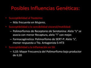 Posibles Influencias Genéticas:
• Susceptibilidad al Trastorno:
– Más frecuente en Mujeres.
• Susceptibilidad a la sensibilidad visceral/motilidad:
– Polimorfismos de Receptores de Serotonina: Alelo “s” se
asocia con menor Recaptura, alelo “I” con mejor.
– Farmacogénetica: Polimorfismo de SERT-P: Alelo “s”,
menor respuesta a Tto. Antagonista 5-HT3
• Susceptibilidad a la Inflamación en SII:
– IL10: Mayor Frecuencia del Polimorfismo bajo productor
de IL10
 