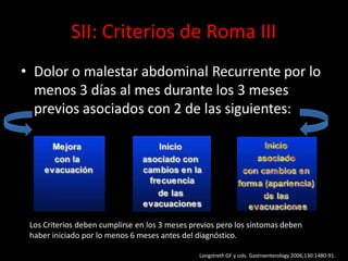 SII: Criterios de Roma III
• Dolor o malestar abdominal Recurrente por lo
menos 3 días al mes durante los 3 meses
previos asociados con 2 de las siguientes:
Los Criterios deben cumplirse en los 3 meses previos pero los síntomas deben
haber iniciado por lo menos 6 meses antes del diagnóstico.
Longstreth GF y cols. Gastroenterology 2006;130:1480-91.
 