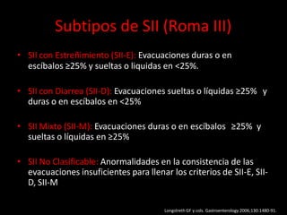 Subtipos de SII (Roma III)
• SII con Estreñimiento (SII-E): Evacuaciones duras o en
escíbalos ≥25% y sueltas o liquidas en <25%.
• SII con Diarrea (SII-D): Evacuaciones sueltas o líquidas ≥25% y
duras o en escíbalos en <25%
• SII Mixto (SII-M): Evacuaciones duras o en escíbalos ≥25% y
sueltas o líquidas en ≥25%
• SII No Clasificable: Anormalidades en la consistencia de las
evacuaciones insuficientes para llenar los criterios de SII-E, SII-
D, SII-M
Longstreth GF y cols. Gastroenterology 2006;130:1480-91.
 