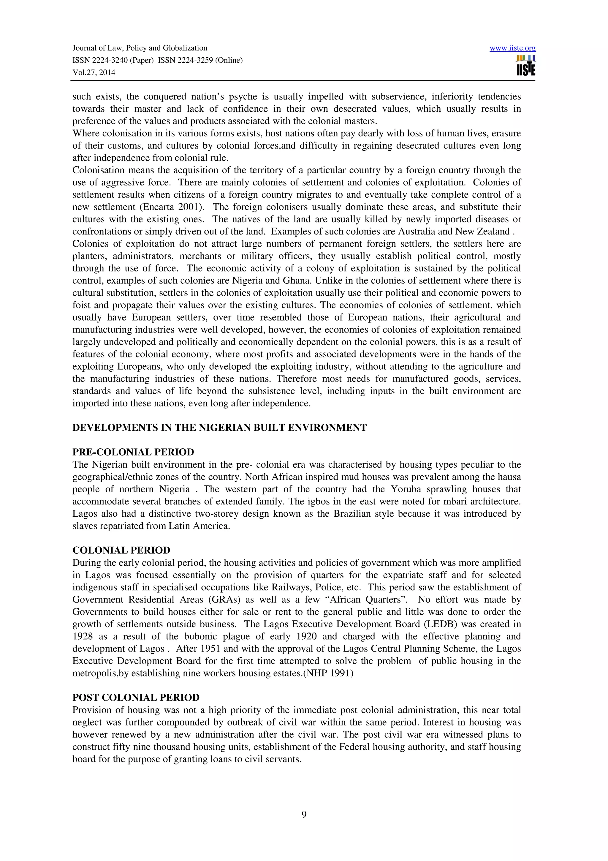 Journal of Law, Policy and Globalization www.iiste.org
ISSN 2224-3240 (Paper) ISSN 2224-3259 (Online)
Vol.27, 2014
9
such exists, the conquered nation’s psyche is usually impelled with subservience, inferiority tendencies
towards their master and lack of confidence in their own desecrated values, which usually results in
preference of the values and products associated with the colonial masters.
Where colonisation in its various forms exists, host nations often pay dearly with loss of human lives, erasure
of their customs, and cultures by colonial forces,and difficulty in regaining desecrated cultures even long
after independence from colonial rule.
Colonisation means the acquisition of the territory of a particular country by a foreign country through the
use of aggressive force. There are mainly colonies of settlement and colonies of exploitation. Colonies of
settlement results when citizens of a foreign country migrates to and eventually take complete control of a
new settlement (Encarta 2001). The foreign colonisers usually dominate these areas, and substitute their
cultures with the existing ones. The natives of the land are usually killed by newly imported diseases or
confrontations or simply driven out of the land. Examples of such colonies are Australia and New Zealand .
Colonies of exploitation do not attract large numbers of permanent foreign settlers, the settlers here are
planters, administrators, merchants or military officers, they usually establish political control, mostly
through the use of force. The economic activity of a colony of exploitation is sustained by the political
control, examples of such colonies are Nigeria and Ghana. Unlike in the colonies of settlement where there is
cultural substitution, settlers in the colonies of exploitation usually use their political and economic powers to
foist and propagate their values over the existing cultures. The economies of colonies of settlement, which
usually have European settlers, over time resembled those of European nations, their agricultural and
manufacturing industries were well developed, however, the economies of colonies of exploitation remained
largely undeveloped and politically and economically dependent on the colonial powers, this is as a result of
features of the colonial economy, where most profits and associated developments were in the hands of the
exploiting Europeans, who only developed the exploiting industry, without attending to the agriculture and
the manufacturing industries of these nations. Therefore most needs for manufactured goods, services,
standards and values of life beyond the subsistence level, including inputs in the built environment are
imported into these nations, even long after independence.
DEVELOPMENTS IN THE NIGERIAN BUILT ENVIRONMENT
PRE-COLONIAL PERIOD
The Nigerian built environment in the pre- colonial era was characterised by housing types peculiar to the
geographical/ethnic zones of the country. North African inspired mud houses was prevalent among the hausa
people of northern Nigeria . The western part of the country had the Yoruba sprawling houses that
accommodate several branches of extended family. The igbos in the east were noted for mbari architecture.
Lagos also had a distinctive two-storey design known as the Brazilian style because it was introduced by
slaves repatriated from Latin America.
COLONIAL PERIOD
During the early colonial period, the housing activities and policies of government which was more amplified
in Lagos was focused essentially on the provision of quarters for the expatriate staff and for selected
indigenous staff in specialised occupations like Railways, Police, etc. This period saw the establishment of
Government Residential Areas (GRAs) as well as a few “African Quarters”. No effort was made by
Governments to build houses either for sale or rent to the general public and little was done to order the
growth of settlements outside business. The Lagos Executive Development Board (LEDB) was created in
1928 as a result of the bubonic plague of early 1920 and charged with the effective planning and
development of Lagos . After 1951 and with the approval of the Lagos Central Planning Scheme, the Lagos
Executive Development Board for the first time attempted to solve the problem of public housing in the
metropolis,by establishing nine workers housing estates.(NHP 1991)
POST COLONIAL PERIOD
Provision of housing was not a high priority of the immediate post colonial administration, this near total
neglect was further compounded by outbreak of civil war within the same period. Interest in housing was
however renewed by a new administration after the civil war. The post civil war era witnessed plans to
construct fifty nine thousand housing units, establishment of the Federal housing authority, and staff housing
board for the purpose of granting loans to civil servants.
 