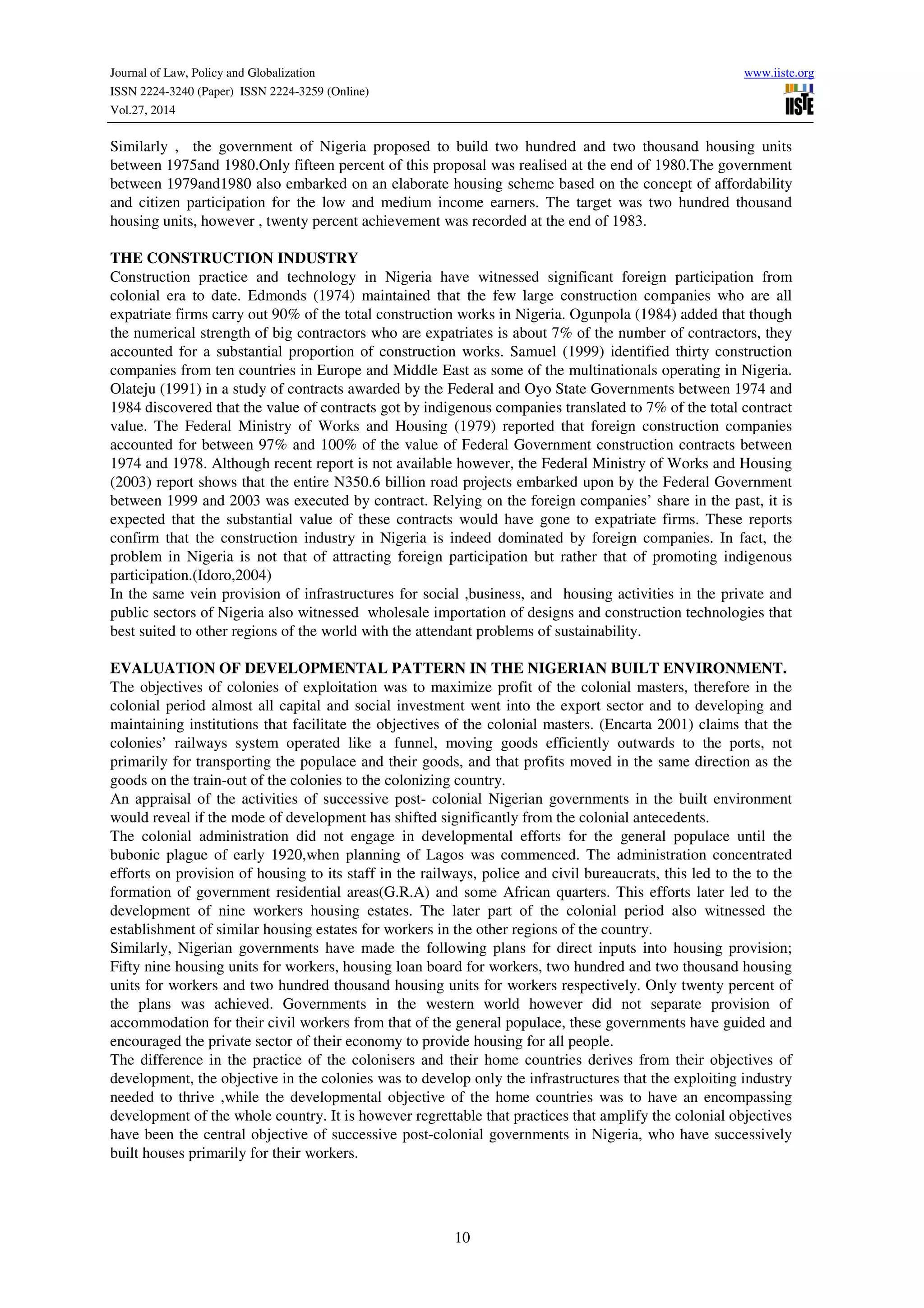 Journal of Law, Policy and Globalization www.iiste.org
ISSN 2224-3240 (Paper) ISSN 2224-3259 (Online)
Vol.27, 2014
10
Similarly , the government of Nigeria proposed to build two hundred and two thousand housing units
between 1975and 1980.Only fifteen percent of this proposal was realised at the end of 1980.The government
between 1979and1980 also embarked on an elaborate housing scheme based on the concept of affordability
and citizen participation for the low and medium income earners. The target was two hundred thousand
housing units, however , twenty percent achievement was recorded at the end of 1983.
THE CONSTRUCTION INDUSTRY
Construction practice and technology in Nigeria have witnessed significant foreign participation from
colonial era to date. Edmonds (1974) maintained that the few large construction companies who are all
expatriate firms carry out 90% of the total construction works in Nigeria. Ogunpola (1984) added that though
the numerical strength of big contractors who are expatriates is about 7% of the number of contractors, they
accounted for a substantial proportion of construction works. Samuel (1999) identified thirty construction
companies from ten countries in Europe and Middle East as some of the multinationals operating in Nigeria.
Olateju (1991) in a study of contracts awarded by the Federal and Oyo State Governments between 1974 and
1984 discovered that the value of contracts got by indigenous companies translated to 7% of the total contract
value. The Federal Ministry of Works and Housing (1979) reported that foreign construction companies
accounted for between 97% and 100% of the value of Federal Government construction contracts between
1974 and 1978. Although recent report is not available however, the Federal Ministry of Works and Housing
(2003) report shows that the entire N350.6 billion road projects embarked upon by the Federal Government
between 1999 and 2003 was executed by contract. Relying on the foreign companies’ share in the past, it is
expected that the substantial value of these contracts would have gone to expatriate firms. These reports
confirm that the construction industry in Nigeria is indeed dominated by foreign companies. In fact, the
problem in Nigeria is not that of attracting foreign participation but rather that of promoting indigenous
participation.(Idoro,2004)
In the same vein provision of infrastructures for social ,business, and housing activities in the private and
public sectors of Nigeria also witnessed wholesale importation of designs and construction technologies that
best suited to other regions of the world with the attendant problems of sustainability.
EVALUATION OF DEVELOPMENTAL PATTERN IN THE NIGERIAN BUILT ENVIRONMENT.
The objectives of colonies of exploitation was to maximize profit of the colonial masters, therefore in the
colonial period almost all capital and social investment went into the export sector and to developing and
maintaining institutions that facilitate the objectives of the colonial masters. (Encarta 2001) claims that the
colonies’ railways system operated like a funnel, moving goods efficiently outwards to the ports, not
primarily for transporting the populace and their goods, and that profits moved in the same direction as the
goods on the train-out of the colonies to the colonizing country.
An appraisal of the activities of successive post- colonial Nigerian governments in the built environment
would reveal if the mode of development has shifted significantly from the colonial antecedents.
The colonial administration did not engage in developmental efforts for the general populace until the
bubonic plague of early 1920,when planning of Lagos was commenced. The administration concentrated
efforts on provision of housing to its staff in the railways, police and civil bureaucrats, this led to the to the
formation of government residential areas(G.R.A) and some African quarters. This efforts later led to the
development of nine workers housing estates. The later part of the colonial period also witnessed the
establishment of similar housing estates for workers in the other regions of the country.
Similarly, Nigerian governments have made the following plans for direct inputs into housing provision;
Fifty nine housing units for workers, housing loan board for workers, two hundred and two thousand housing
units for workers and two hundred thousand housing units for workers respectively. Only twenty percent of
the plans was achieved. Governments in the western world however did not separate provision of
accommodation for their civil workers from that of the general populace, these governments have guided and
encouraged the private sector of their economy to provide housing for all people.
The difference in the practice of the colonisers and their home countries derives from their objectives of
development, the objective in the colonies was to develop only the infrastructures that the exploiting industry
needed to thrive ,while the developmental objective of the home countries was to have an encompassing
development of the whole country. It is however regrettable that practices that amplify the colonial objectives
have been the central objective of successive post-colonial governments in Nigeria, who have successively
built houses primarily for their workers.
 