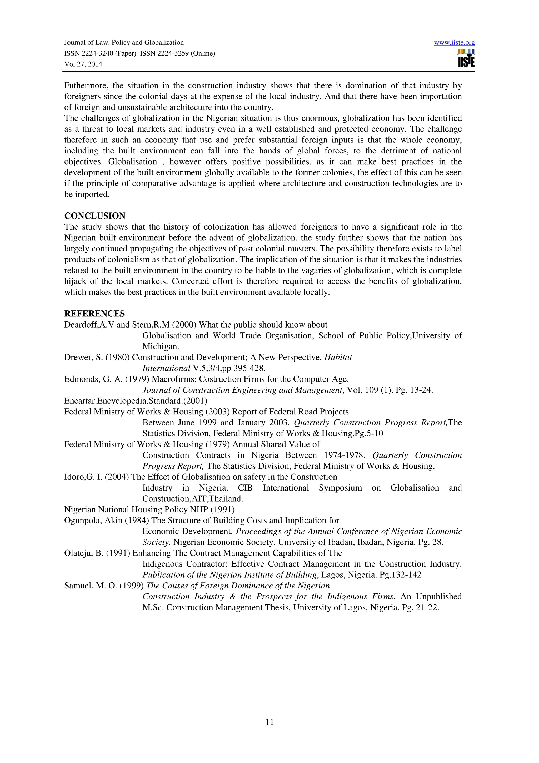 Journal of Law, Policy and Globalization www.iiste.org
ISSN 2224-3240 (Paper) ISSN 2224-3259 (Online)
Vol.27, 2014
11
Futhermore, the situation in the construction industry shows that there is domination of that industry by
foreigners since the colonial days at the expense of the local industry. And that there have been importation
of foreign and unsustainable architecture into the country.
The challenges of globalization in the Nigerian situation is thus enormous, globalization has been identified
as a threat to local markets and industry even in a well established and protected economy. The challenge
therefore in such an economy that use and prefer substantial foreign inputs is that the whole economy,
including the built environment can fall into the hands of global forces, to the detriment of national
objectives. Globalisation , however offers positive possibilities, as it can make best practices in the
development of the built environment globally available to the former colonies, the effect of this can be seen
if the principle of comparative advantage is applied where architecture and construction technologies are to
be imported.
CONCLUSION
The study shows that the history of colonization has allowed foreigners to have a significant role in the
Nigerian built environment before the advent of globalization, the study further shows that the nation has
largely continued propagating the objectives of past colonial masters. The possibility therefore exists to label
products of colonialism as that of globalization. The implication of the situation is that it makes the industries
related to the built environment in the country to be liable to the vagaries of globalization, which is complete
hijack of the local markets. Concerted effort is therefore required to access the benefits of globalization,
which makes the best practices in the built environment available locally.
REFERENCES
Deardoff,A.V and Stern,R.M.(2000) What the public should know about
Globalisation and World Trade Organisation, School of Public Policy,University of
Michigan.
Drewer, S. (1980) Construction and Development; A New Perspective, Habitat
International V.5,3/4,pp 395-428.
Edmonds, G. A. (1979) Macrofirms; Costruction Firms for the Computer Age.
Journal of Construction Engineering and Management, Vol. 109 (1). Pg. 13-24.
Encartar.Encyclopedia.Standard.(2001)
Federal Ministry of Works & Housing (2003) Report of Federal Road Projects
Between June 1999 and January 2003. Quarterly Construction Progress Report,The
Statistics Division, Federal Ministry of Works & Housing.Pg.5-10
Federal Ministry of Works & Housing (1979) Annual Shared Value of
Construction Contracts in Nigeria Between 1974-1978. Quarterly Construction
Progress Report, The Statistics Division, Federal Ministry of Works & Housing.
Idoro,G. I. (2004) The Effect of Globalisation on safety in the Construction
Industry in Nigeria. CIB International Symposium on Globalisation and
Construction,AIT,Thailand.
Nigerian National Housing Policy NHP (1991)
Ogunpola, Akin (1984) The Structure of Building Costs and Implication for
Economic Development. Proceedings of the Annual Conference of Nigerian Economic
Society. Nigerian Economic Society, University of Ibadan, Ibadan, Nigeria. Pg. 28.
Olateju, B. (1991) Enhancing The Contract Management Capabilities of The
Indigenous Contractor: Effective Contract Management in the Construction Industry.
Publication of the Nigerian Institute of Building, Lagos, Nigeria. Pg.132-142
Samuel, M. O. (1999) The Causes of Foreign Dominance of the Nigerian
Construction Industry & the Prospects for the Indigenous Firms. An Unpublished
M.Sc. Construction Management Thesis, University of Lagos, Nigeria. Pg. 21-22.
 