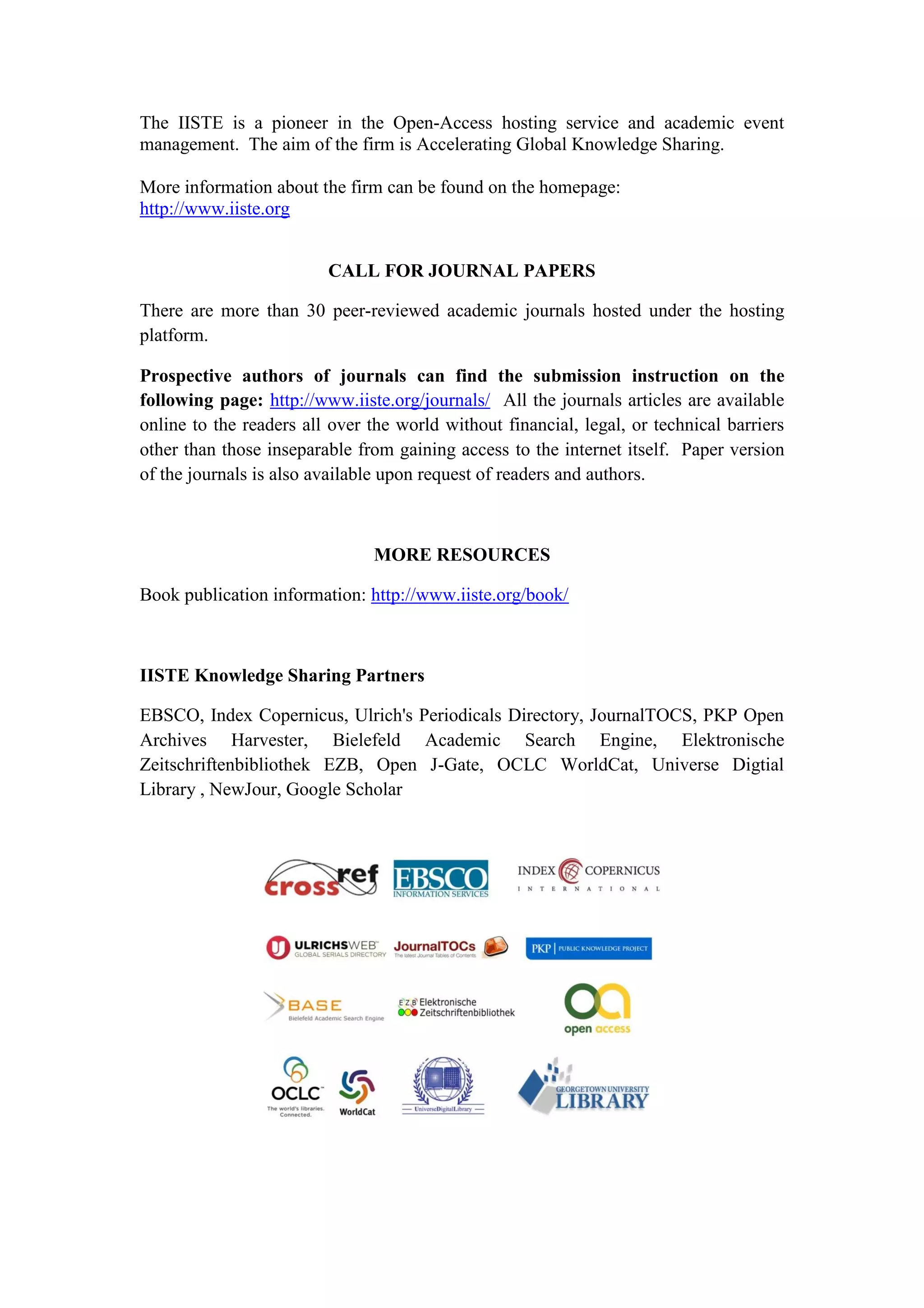 The IISTE is a pioneer in the Open-Access hosting service and academic event
management. The aim of the firm is Accelerating Global Knowledge Sharing.
More information about the firm can be found on the homepage:
http://www.iiste.org
CALL FOR JOURNAL PAPERS
There are more than 30 peer-reviewed academic journals hosted under the hosting
platform.
Prospective authors of journals can find the submission instruction on the
following page: http://www.iiste.org/journals/ All the journals articles are available
online to the readers all over the world without financial, legal, or technical barriers
other than those inseparable from gaining access to the internet itself. Paper version
of the journals is also available upon request of readers and authors.
MORE RESOURCES
Book publication information: http://www.iiste.org/book/
IISTE Knowledge Sharing Partners
EBSCO, Index Copernicus, Ulrich's Periodicals Directory, JournalTOCS, PKP Open
Archives Harvester, Bielefeld Academic Search Engine, Elektronische
Zeitschriftenbibliothek EZB, Open J-Gate, OCLC WorldCat, Universe Digtial
Library , NewJour, Google Scholar
 