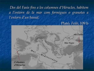 Des del Fasis fins a les columnes d’Hèracles, habitem a l’entorn de la mar com formigues o granotes a l’entorn d’un bassal. Plató,  Fedó , 109 b riu Fasis Mar Negre Columnes d’Hèracles M a r  M e d i t e r r à n i a  