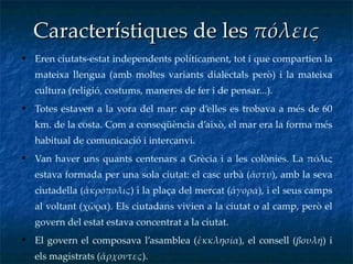 Característiques de les  πόλεις Eren ciutats-estat independents políticament, tot i que compartien la mateixa llengua (amb moltes variants dialectals però) i la mateixa cultura (religió, costums, maneres de fer i de pensar...). Totes estaven a la vora del mar: cap d’elles es trobava a més de 60 km. de la costa. Com a conseqüència d’això, el mar era la forma més habitual de comunicació i intercanvi.  Van haver uns quants centenars a Grècia i a les colònies. La πόλις estava formada per una sola ciutat: el casc urbà ( ἄστυ ), amb la seva ciutadella ( ἀκρόπολις ) i la plaça del mercat ( ἀγορά ), i el seus camps al voltant (χῶρα). Els ciutadans vivien a la ciutat o al camp, però el govern del estat estava concentrat a la ciutat. El govern el composava l’asamblea ( ἐκκλησία ), el consell ( βουλή ) i els magistrats ( ἄρχοντες ).  