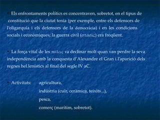 Els enfrontaments polítics es concentraven, sobretot, en el tipus de  constitució que la ciutat tenia (per exemple, entre els defensors de  l’oligarquia i els defensors de la  democràcia ) i en les condicions  socials i econòmiques; la guerra civil ( στάσις ) era freqüent. La força vital de les  πόλεις   va   declinar molt quan van perdre la seva independència amb la conquesta d’Alexandre el Gran i l’aparició dels regnes hel.lenístics al final del segle IV aC. Activitats:  agricultura,  indústria (cuïr, ceràmica, teixits...), pesca,  comerç (marítim, sobretot). 