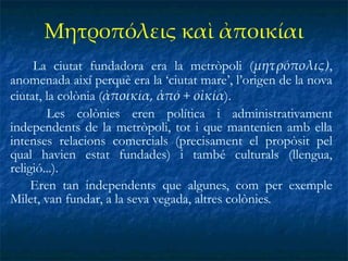 Μητροπόλεις καὶ ἀποικίαι La ciutat fundadora era la metròpoli ( μητρόπολις) , anomenada així perquè era la ‘ciutat mare’, l’origen de la nova ciutat, la colònia ( ἀποικία, ἀπό + οἰκία ). Les colònies eren política i administrativament independents de la metròpoli, tot i que mantenien amb ella intenses relacions comercials (precisament el propòsit pel qual havien estat fundades) i també culturals (llengua, religió...).  Eren tan independents que algunes, com per exemple Milet, van fundar, a la seva vegada, altres colònies. 