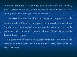 Com les metròpolis, les colònies es fundaven a la vora del mar, però a diferència d’elles (i de les colonitzacions de Roma), ho eren en mig d’un ambient no grec que les envoltava. Les colonitzacions van donar un important impuls a la vida econòmica de la  π όλ ις , i van permetre la difusió de la seva cultura (l’alfabet grec, per exemple) a zones tan allunyades entre sí com la península del Quersonès (Crimea) al mar Negre, la península Ibèrica, Itàlia i Egipte.  Els grecs van difondre per aquesta ampla zona una manera de viure en comunitat sota lleis, i el cultiu de la terra, especialment la vinya i l’olivera.   