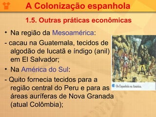 A Colonização espanhola
      1.5. Outras práticas econômicas
• Na região da Mesoamérica:
- cacau na Guatemala, tecidos de
  algodão de Iucatã e índigo (anil)
  em El Salvador;
• Na América do Sul:
- Quito fornecia tecidos para a
  região central do Peru e para as
  áreas auríferas de Nova Granada
  (atual Colômbia);
 