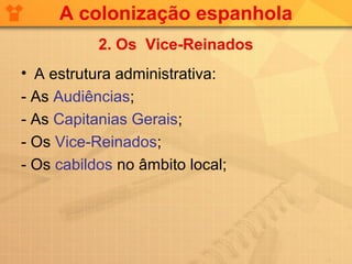 A colonização espanhola
           2. Os Vice-Reinados
• A estrutura administrativa:
- As Audiências;
- As Capitanias Gerais;
- Os Vice-Reinados;
- Os cabildos no âmbito local;
 