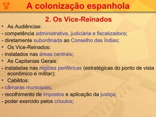 A colonização espanhola
                   2. Os Vice-Reinados
• As Audiências:
- competência administrativa, judiciária e fiscalizadora;
- diretamente subordinada ao Conselho das Índias;
• Os Vice-Reinados:
- instalados nas áreas centrais;
• As Capitanias Gerais:
- instaladas nas regiões periféricas (estratégicas do ponto de vista
    econômico e militar);
• Cabildos:
- câmaras municipais;
- recolhimento de impostos e aplicação da justiça;
- poder exercido pelos crioulos;
 