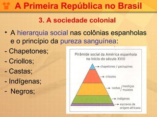 A Primeira República no Brasil
          3. A sociedade colonial
• A hierarquia social nas colônias espanholas
   e o princípio da pureza sanguínea:
- Chapetones;
- Criollos;
- Castas;
- Indígenas;
- Negros;
 