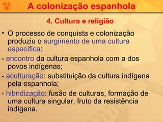 A colonização espanhola
              4. Cultura e religião
• O processo de conquista e colonização
  produziu o surgimento de uma cultura
  específica:
- encontro da cultura espanhola com a dos
  povos indígenas;
- aculturação: substituição da cultura indígena
  pela espanhola;
- hibridização: fusão de culturas, formação de
  uma cultura singular, fruto da resistência
  indígena.
 
