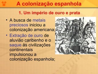 A colonização espanhola
      1. Um império de ouro e prata
• A busca de metais
  preciosos iniciou a
  colonização americana;
• Extração de ouro de
  aluvião caribenho e o
  saque às civilizações
  continentais
  impulsionou a
  colonização espanhola;
 