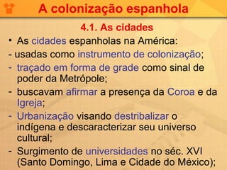 A colonização espanhola
                4.1. As cidades
• As cidades espanholas na América:
- usadas como instrumento de colonização;
- traçado em forma de grade como sinal de
  poder da Metrópole;
- buscavam afirmar a presença da Coroa e da
  Igreja;
- Urbanização visando destribalizar o
  indígena e descaracterizar seu universo
  cultural;
- Surgimento de universidades no séc. XVI
  (Santo Domingo, Lima e Cidade do México);
 