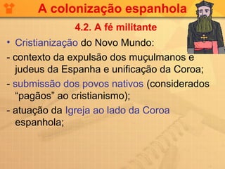 A colonização espanhola
              4.2. A fé militante
• Cristianização do Novo Mundo:
- contexto da expulsão dos muçulmanos e
  judeus da Espanha e unificação da Coroa;
- submissão dos povos nativos (considerados
  “pagãos” ao cristianismo);
- atuação da Igreja ao lado da Coroa
  espanhola;
 