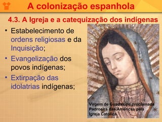 A colonização espanhola
 4.3. A Igreja e a catequização dos indígenas
• Estabelecimento de
  ordens religiosas e da
  Inquisição;
• Evangelização dos
  povos indígenas;
• Extirpação das
  idolatrias indígenas;

                           Virgem de Guadalupe proclamada
                           Padroeira das Américas pela
                           Igreja Católica.
 