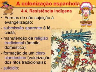 A colonização espanhola
          4.4. Resistência indígena
• Formas de não sujeição à
   evangelização:
- submissão aparente à fé
   cristã;
- manutenção da religião
   tradicional (âmbito
   doméstico);
- formação de um clero
   clandestino (valorização
   dos ritos tradicionais);
- suicídio;
 