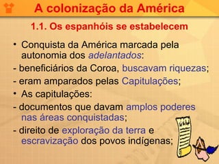 A colonização da América
   1.1. Os espanhóis se estabelecem
• Conquista da América marcada pela
  autonomia dos adelantados:
- beneficiários da Coroa, buscavam riquezas;
- eram amparados pelas Capitulações;
• As capitulações:
- documentos que davam amplos poderes
  nas áreas conquistadas;
- direito de exploração da terra e
  escravização dos povos indígenas;
 