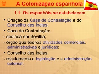 A Colonização espanhola
     1.1. Os espanhóis se estabelecem
• Criação da Casa de Contratação e do
   Conselho das Índias;
• Casa de Contratação:
- sediada em Sevilha;
- órgão que exercia atividades comerciais,
   administrativas e jurídicas;
• Conselho das Índias:
- regulamenta a legislação e a administração
   colonial;
 