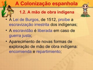 A Colonização espanhola
       1.2. A mão de obra indígena
• A Lei de Burgos, de 1512, proíbe a
  escravização irrestrita dos indígenas;
• A escravidão é liberada em caso de
  guerra justa;
• Aparecimento de novas formas de
  exploração de mão de obra indígena:
  encomienda e repartimiento;
 