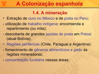 A Colonização espanhola
                 1.4. A mineração
• Extração de ouro no México e de prata no Peru;
- utilização de trabalho indígena: encomienda e
   repartimiento (ou mita);
- descoberta de grandes jazidas de prata em Potosí
   (atual Bolívia);
• Regiões periféricas (Chile, Paraguai e Argentina):
- fornecimento de gêneros alimentícios e gado às
   regiões mineradoras;
- concentração fundiária nessas áreas;
 