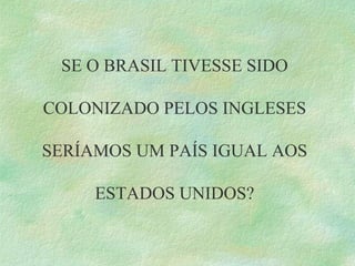 SE O BRASIL TIVESSE SIDO
COLONIZADO PELOS INGLESES
SERÍAMOS UM PAÍS IGUAL AOS
ESTADOS UNIDOS?
 