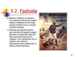 10 
3.2. Fashoda 
El gobierno británico se oponía a una colonia francesa que llegara desde el Atlántico al mar Rojo, porque interfería con su propio proyecto colonial 
La retirada del ejército francés (por decisión del gobierno galo) permite el control del valle del Nilo exclusivamente por los ingleses y las constitución de un imperio casi continuo, únicamente interrumpido por el África oriental alemana.  