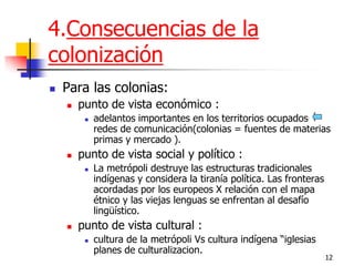 12 
4.Consecuencias de la colonización 
Para las colonias: 
punto de vista económico : 
adelantos importantes en los territorios ocupados redes de comunicación(colonias = fuentes de materias primas y mercado ). 
punto de vista social y político : 
La metrópoli destruye las estructuras tradicionales indígenas y considera la tiranía política. Las fronteras acordadas por los europeos X relación con el mapa étnico y las viejas lenguas se enfrentan al desafío lingüístico. 
punto de vista cultural : 
cultura de la metrópoli Vs cultura indígena “iglesias planes de culturalizacion.  