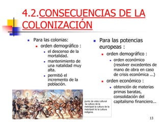 13 
4.2.CONSECUENCIAS DE LA COLONIZACIÓN 
Para las colonias: 
orden demográfico : 
el descenso de la mortalidad. 
mantenimiento de una natalidad muy alta. 
permitió el incremento de la población. 
Para las potencias europeas : 
orden demográfico : 
orden económico (resolver excedentes de mano de obra en caso de crisis económica ...) 
orden económico : 
obtención de materias primas baratas, consolidación del capitalismo financiero... 
punto de vista cultural :la cultura de la metrópoli la cultura de la metrópoli Vs la cultura indígena  