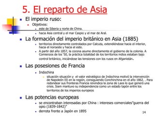 14 
5. El reparto de Asia 
El imperio ruso: 
Objetivos: 
este de Siberia y norte de China. 
hacia Asia central y el mar Caspio y el mar de Aral. 
La formación del imperio británico en Asia (1885) 
territorios directamente controlados por Calcuta, extendiéndose hacia el interior, hacia el noroeste y hacia el este. 
A partir del año 1857, la corona asume directamente el gobierno de la colonia. A Comienzos de los „50, la práctica totalidad de los territorios indios estaban bajo control británico, iniciándose las tensiones con los rusos en Afganistán. 
Las posesiones de Francia 
Indochina 
situación situación y el valor estratégico de Indochina motivó la intervención de Napoleón III en la región, consiguiendo Conchinchina en el año 1862. . Para redondear sus fronteras Francia reivindica la zona de Laos lo que generó una crisis. Siam mantuvo su independencia como un estado tapón entre los territorios de los imperios europeos 
Las potencias europeas 
se encontraban interesadas por China : intereses comerciales”guerra del opio (1839-1842)” 
derrota frente a Japón en 1895  