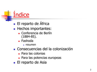 2 
Índice 
El reparto de África 
Hechos importantes: 
Conferencia de Berlín (1884-85). 
Fashoda 
resumen 
Consecuencias del la colonización 
Para las colonias 
Para las potencias europeas 
El reparto de Asia  