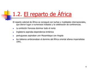 4 
1.2. El reparto de África 
El reparto colonial de África se consiguió con luchas y rivalidades internacionales, que dieron lugar a numerosos tratados y la celebración de conferencias. 
La ambición francesa dominar todo el norte 
Inglaterra aspiraba dependencia británica 
portugueses aspiraban unir Mozambique con Angola 
los italianos ambicionaban el dominio del África oriental afanes imperialistas 1941.  