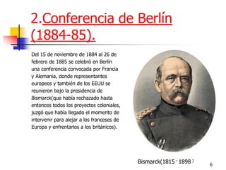 6 
2.Conferencia de Berlín (1884-85). 
Del 15 de noviembre de 1884 al 26 de 
febrero de 1885 se celebró en Berlín 
una conferencia convocada por Francia 
y Alemania, donde representantes 
europeos y también de los EEUU se 
reunieron bajo la presidencia de 
Bismarck(que había rechazado hasta 
entonces todos los proyectos coloniales, 
juzgó que había llegado el momento de 
intervenir para alejar a los franceses de 
Europa y enfrentarlos a los británicos). 
Bismarck(1815 - 1898 )  