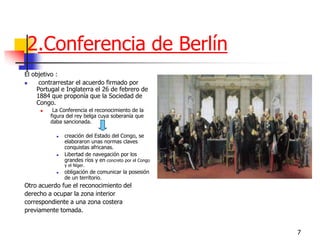 7 
2.Conferencia de Berlín 
El objetivo : 
 contrarrestar el acuerdo firmado por Portugal e Inglaterra el 26 de febrero de 1884 que proponía que la Sociedad de Congo. 
 La Conferencia el reconocimiento de la figura del rey belga cuya soberanía que daba sancionada. 
creación del Estado del Congo, se elaboraron unas normas claves conquistas africanas. 
Libertad de navegación por los grandes ríos y en concreto por el Congo y el Níger. 
obligación de comunicar la posesión de un territorio. 
Otro acuerdo fue el reconocimiento del 
derecho a ocupar la zona interior 
correspondiente a una zona costera 
previamente tomada.  