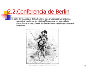 8 
2.2.Conferencia de Berlín 
A partir del Congreso de Berlín. fronteras cuya arbitrariedad fue tanto más escandalosa cuanto que los estados africanos, una vez alcanzada su independencia, en una crisis de significativo conservadurismo,consideraron inamovibles.  