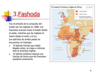 9 
3.Fashoda 
Fue el preludio de la conquista del 
Sudán por los ingleses en 1898. Los 
franceses avanzan hacia el Sudán desde 
el oeste, mientras que los ingleses lo 
hacen desde el norte y el sur. 
Los ejércitos de ambos países se 
encuentran en Fashoda. 
 El ejército francés que había llegado antes, se niega a retirarse ante la amenaza inglesa . 
 El ejército británico dispuso sus fuerzas de forma que los franceses quedaran prisioneros.  