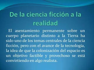 El asentamiento permanente sobre un
cuerpo planetario distinto a la Tierra ha
sido uno de los temas centrales de la ciencia
ficción, pero con el avance de la tecnología,
la idea de que la colonización del espacio es
un objetivo factible y provechoso se está
convirtiendo en algo realista.
 