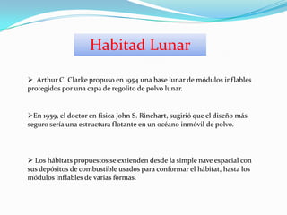  Arthur C. Clarke propuso en 1954 una base lunar de módulos inflables
protegidos por una capa de regolito de polvo lunar.
En 1959, el doctor en física John S. Rinehart, sugirió que el diseño más
seguro sería una estructura flotante en un océano inmóvil de polvo.
 Los hábitats propuestos se extienden desde la simple nave espacial con
sus depósitos de combustible usados para conformar el hábitat, hasta los
módulos inflables de varias formas.
Habitad Lunar
 