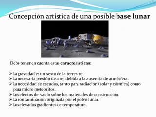 Concepción artística de una posible base lunar
Debe tener en cuenta estas características:
La gravedad es un sexto de la terrestre.
La necesaria presión de aire, debida a la ausencia de atmósfera.
La necesidad de escudos, tanto para radiación (solar y cósmica) como
para micro meteoritos.
Los efectos del vacío sobre los materiales de construcción.
La contaminación originada por el polvo lunar.
Los elevados gradientes de temperatura.
 