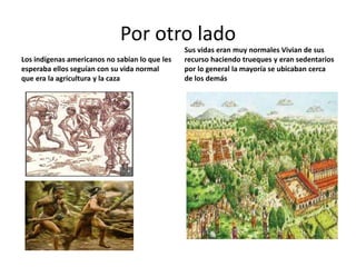 Por otro lado
                                                Sus vidas eran muy normales Vivian de sus
Los indígenas americanos no sabían lo que les   recurso haciendo trueques y eran sedentarios
esperaba ellos seguían con su vida normal       por lo general la mayoría se ubicaban cerca
que era la agricultura y la caza                de los demás
 
