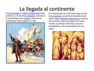 La llegada al continente
El 12 de octubre de 1492 Cristóbal Colón llegó     El 5 de diciembre de 1492 Colón llega a la isla
a América, a la isla de San Salvador, ubicada en   de La Española, actualmente dividida en dos
el archipiélago de las Lacayas, creyendo en        países, Haití y República Dominicana, y forman
realidad que había llegado a la India.             allí la primera colonia europea en el nuevo
                                                   mundo. Los monjes Dominicos y Jesuitas
                                                   acompañaron a los conquistadores en sus
                                                   viajes.
 