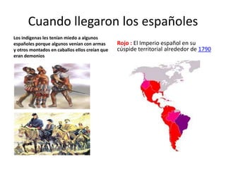 Cuando llegaron los españoles
Los indígenas les tenían miedo a algunos
españoles porque algunos venían con armas       Rojo : El Imperio español en su
y otros montados en caballos ellos creían que   cúspide territorial alrededor de 1790
eran demonios
 