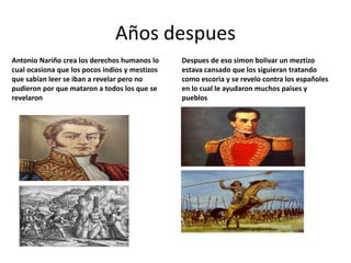 Años despues
Antonio Nariño crea los derechos humanos lo     Despues de eso simon bolivar un meztizo
cual ocasiona que los pocos indios y mestizos   estava cansado que los siguieran tratando
que sabían leer se iban a revelar pero no       como escoria y se revelo contra los españoles
pudieron por que mataron a todos los que se     en lo cual le ayudaron muchos paises y
revelaron                                       pueblos
 