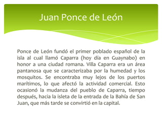 Juan Ponce de León

Ponce de León fundó el primer poblado español de la
isla al cual llamó Caparra (hoy día en Guaynabo) en
honor a una ciudad romana. Villa Caparra era un área
pantanosa que se caracterizaba por la humedad y los
mosquitos. Se encontraba muy lejos de los puertos
marítimos, lo que afectó la actividad comercial. Esto
ocasionó la mudanza del pueblo de Caparra, tiempo
después, hacia la isleta de la entrada de la Bahía de San
Juan, que más tarde se convirtió en la capital.

 
